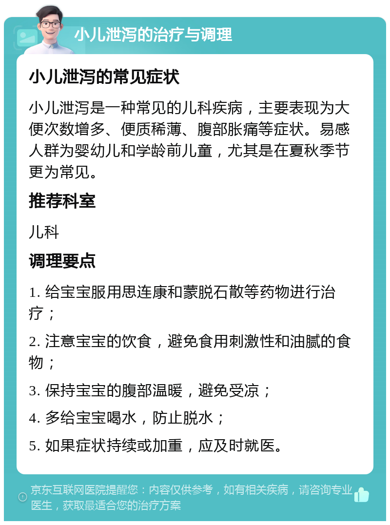 小儿泄泻的治疗与调理 小儿泄泻的常见症状 小儿泄泻是一种常见的儿科疾病，主要表现为大便次数增多、便质稀薄、腹部胀痛等症状。易感人群为婴幼儿和学龄前儿童，尤其是在夏秋季节更为常见。 推荐科室 儿科 调理要点 1. 给宝宝服用思连康和蒙脱石散等药物进行治疗； 2. 注意宝宝的饮食，避免食用刺激性和油腻的食物； 3. 保持宝宝的腹部温暖，避免受凉； 4. 多给宝宝喝水，防止脱水； 5. 如果症状持续或加重，应及时就医。