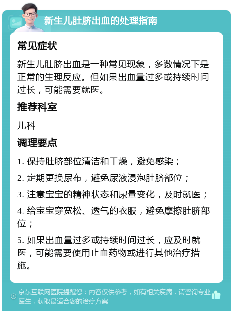 新生儿肚脐出血的处理指南 常见症状 新生儿肚脐出血是一种常见现象，多数情况下是正常的生理反应。但如果出血量过多或持续时间过长，可能需要就医。 推荐科室 儿科 调理要点 1. 保持肚脐部位清洁和干燥，避免感染； 2. 定期更换尿布，避免尿液浸泡肚脐部位； 3. 注意宝宝的精神状态和尿量变化，及时就医； 4. 给宝宝穿宽松、透气的衣服，避免摩擦肚脐部位； 5. 如果出血量过多或持续时间过长，应及时就医，可能需要使用止血药物或进行其他治疗措施。