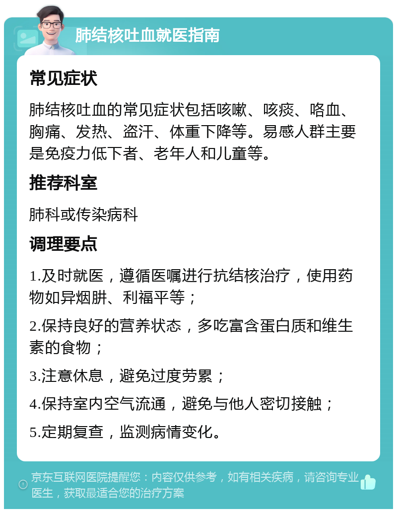 肺结核吐血就医指南 常见症状 肺结核吐血的常见症状包括咳嗽、咳痰、咯血、胸痛、发热、盗汗、体重下降等。易感人群主要是免疫力低下者、老年人和儿童等。 推荐科室 肺科或传染病科 调理要点 1.及时就医，遵循医嘱进行抗结核治疗，使用药物如异烟肼、利福平等； 2.保持良好的营养状态，多吃富含蛋白质和维生素的食物； 3.注意休息，避免过度劳累； 4.保持室内空气流通，避免与他人密切接触； 5.定期复查，监测病情变化。