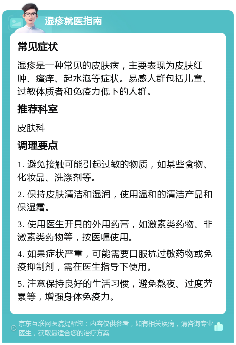 湿疹就医指南 常见症状 湿疹是一种常见的皮肤病，主要表现为皮肤红肿、瘙痒、起水泡等症状。易感人群包括儿童、过敏体质者和免疫力低下的人群。 推荐科室 皮肤科 调理要点 1. 避免接触可能引起过敏的物质，如某些食物、化妆品、洗涤剂等。 2. 保持皮肤清洁和湿润，使用温和的清洁产品和保湿霜。 3. 使用医生开具的外用药膏，如激素类药物、非激素类药物等，按医嘱使用。 4. 如果症状严重，可能需要口服抗过敏药物或免疫抑制剂，需在医生指导下使用。 5. 注意保持良好的生活习惯，避免熬夜、过度劳累等，增强身体免疫力。