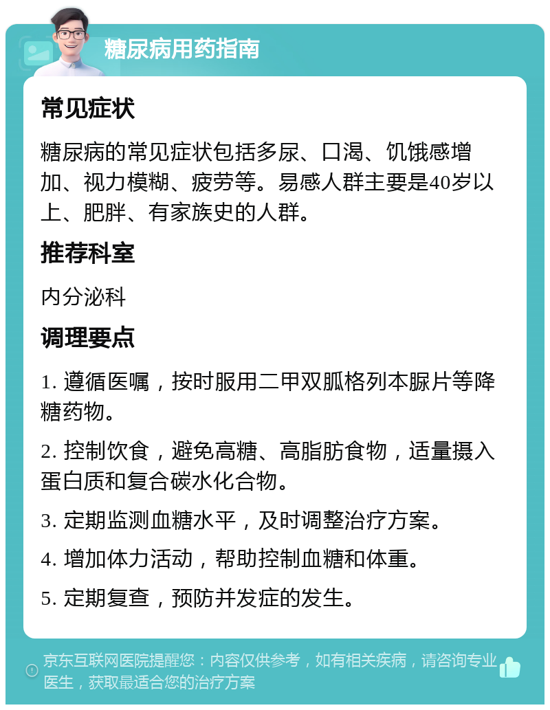 糖尿病用药指南 常见症状 糖尿病的常见症状包括多尿、口渴、饥饿感增加、视力模糊、疲劳等。易感人群主要是40岁以上、肥胖、有家族史的人群。 推荐科室 内分泌科 调理要点 1. 遵循医嘱，按时服用二甲双胍格列本脲片等降糖药物。 2. 控制饮食，避免高糖、高脂肪食物，适量摄入蛋白质和复合碳水化合物。 3. 定期监测血糖水平，及时调整治疗方案。 4. 增加体力活动，帮助控制血糖和体重。 5. 定期复查，预防并发症的发生。