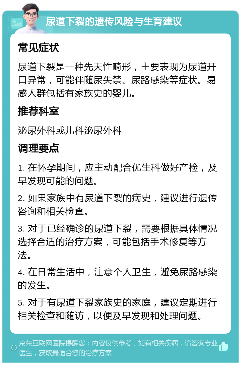 尿道下裂的遗传风险与生育建议 常见症状 尿道下裂是一种先天性畸形，主要表现为尿道开口异常，可能伴随尿失禁、尿路感染等症状。易感人群包括有家族史的婴儿。 推荐科室 泌尿外科或儿科泌尿外科 调理要点 1. 在怀孕期间，应主动配合优生科做好产检，及早发现可能的问题。 2. 如果家族中有尿道下裂的病史，建议进行遗传咨询和相关检查。 3. 对于已经确诊的尿道下裂，需要根据具体情况选择合适的治疗方案，可能包括手术修复等方法。 4. 在日常生活中，注意个人卫生，避免尿路感染的发生。 5. 对于有尿道下裂家族史的家庭，建议定期进行相关检查和随访，以便及早发现和处理问题。