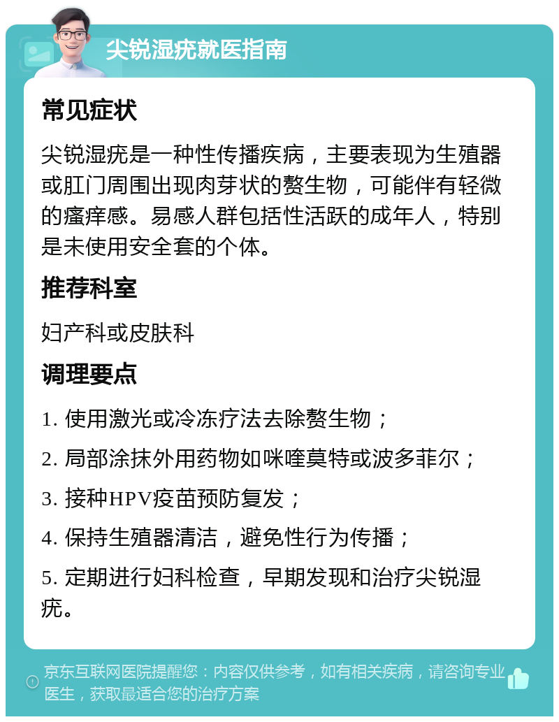 尖锐湿疣就医指南 常见症状 尖锐湿疣是一种性传播疾病，主要表现为生殖器或肛门周围出现肉芽状的赘生物，可能伴有轻微的瘙痒感。易感人群包括性活跃的成年人，特别是未使用安全套的个体。 推荐科室 妇产科或皮肤科 调理要点 1. 使用激光或冷冻疗法去除赘生物； 2. 局部涂抹外用药物如咪喹莫特或波多菲尔； 3. 接种HPV疫苗预防复发； 4. 保持生殖器清洁，避免性行为传播； 5. 定期进行妇科检查，早期发现和治疗尖锐湿疣。