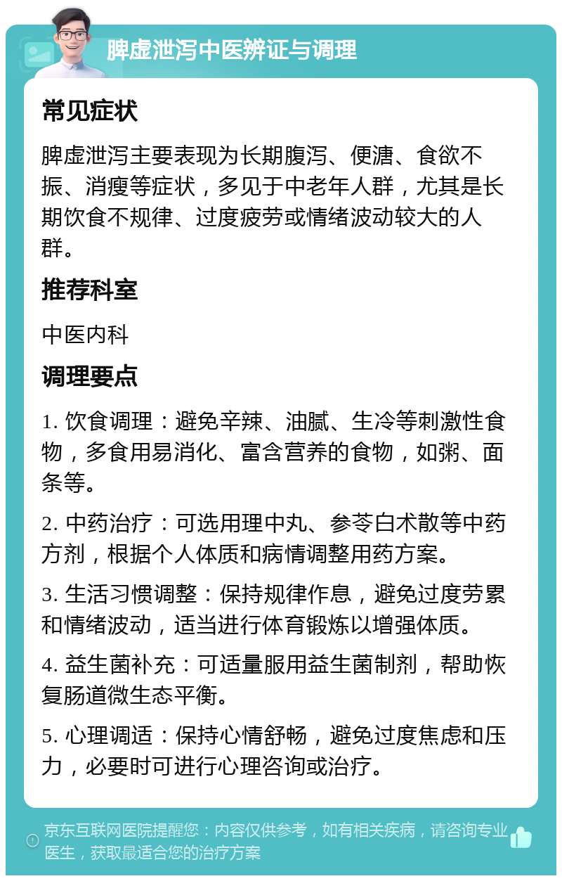 脾虚泄泻中医辨证与调理 常见症状 脾虚泄泻主要表现为长期腹泻、便溏、食欲不振、消瘦等症状，多见于中老年人群，尤其是长期饮食不规律、过度疲劳或情绪波动较大的人群。 推荐科室 中医内科 调理要点 1. 饮食调理：避免辛辣、油腻、生冷等刺激性食物，多食用易消化、富含营养的食物，如粥、面条等。 2. 中药治疗：可选用理中丸、参苓白术散等中药方剂，根据个人体质和病情调整用药方案。 3. 生活习惯调整：保持规律作息，避免过度劳累和情绪波动，适当进行体育锻炼以增强体质。 4. 益生菌补充：可适量服用益生菌制剂，帮助恢复肠道微生态平衡。 5. 心理调适：保持心情舒畅，避免过度焦虑和压力，必要时可进行心理咨询或治疗。