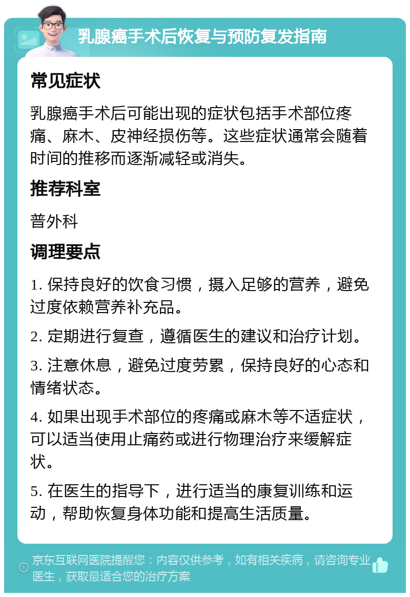 乳腺癌手术后恢复与预防复发指南 常见症状 乳腺癌手术后可能出现的症状包括手术部位疼痛、麻木、皮神经损伤等。这些症状通常会随着时间的推移而逐渐减轻或消失。 推荐科室 普外科 调理要点 1. 保持良好的饮食习惯，摄入足够的营养，避免过度依赖营养补充品。 2. 定期进行复查，遵循医生的建议和治疗计划。 3. 注意休息，避免过度劳累，保持良好的心态和情绪状态。 4. 如果出现手术部位的疼痛或麻木等不适症状，可以适当使用止痛药或进行物理治疗来缓解症状。 5. 在医生的指导下，进行适当的康复训练和运动，帮助恢复身体功能和提高生活质量。