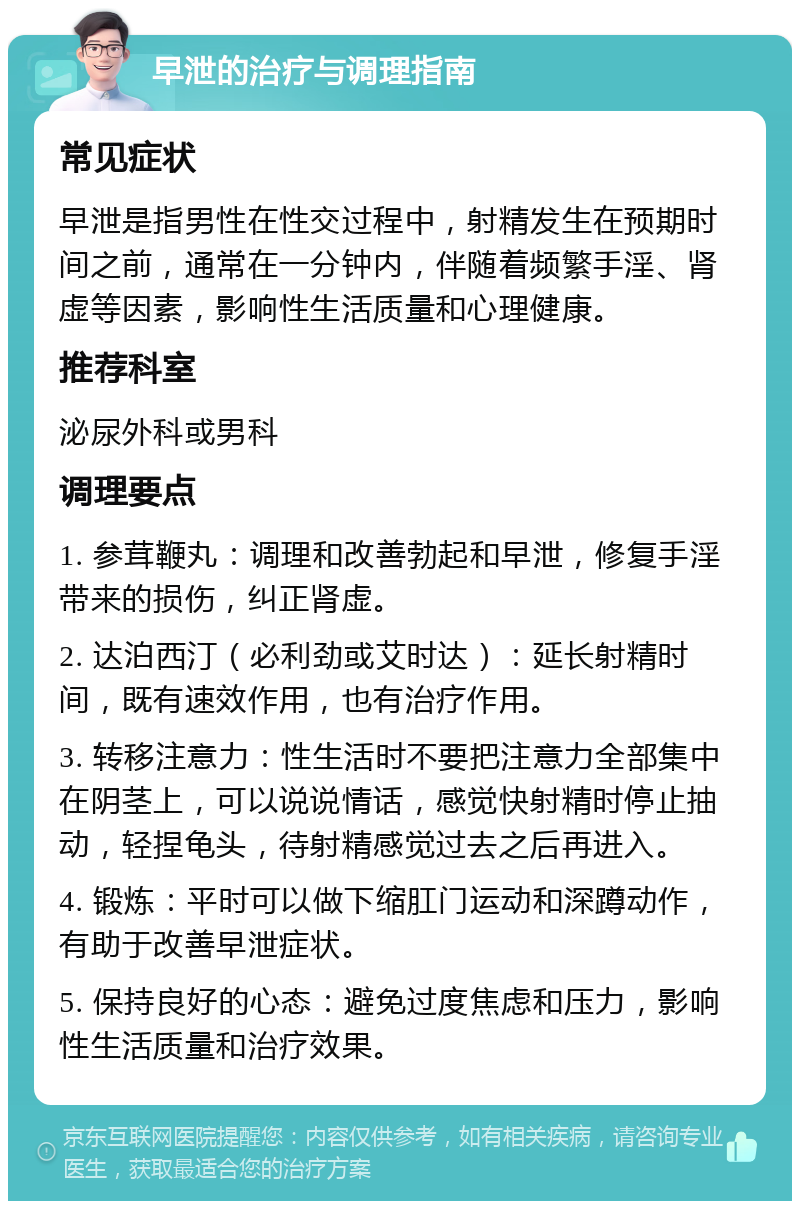 早泄的治疗与调理指南 常见症状 早泄是指男性在性交过程中，射精发生在预期时间之前，通常在一分钟内，伴随着频繁手淫、肾虚等因素，影响性生活质量和心理健康。 推荐科室 泌尿外科或男科 调理要点 1. 参茸鞭丸：调理和改善勃起和早泄，修复手淫带来的损伤，纠正肾虚。 2. 达泊西汀（必利劲或艾时达）：延长射精时间，既有速效作用，也有治疗作用。 3. 转移注意力：性生活时不要把注意力全部集中在阴茎上，可以说说情话，感觉快射精时停止抽动，轻捏龟头，待射精感觉过去之后再进入。 4. 锻炼：平时可以做下缩肛门运动和深蹲动作，有助于改善早泄症状。 5. 保持良好的心态：避免过度焦虑和压力，影响性生活质量和治疗效果。