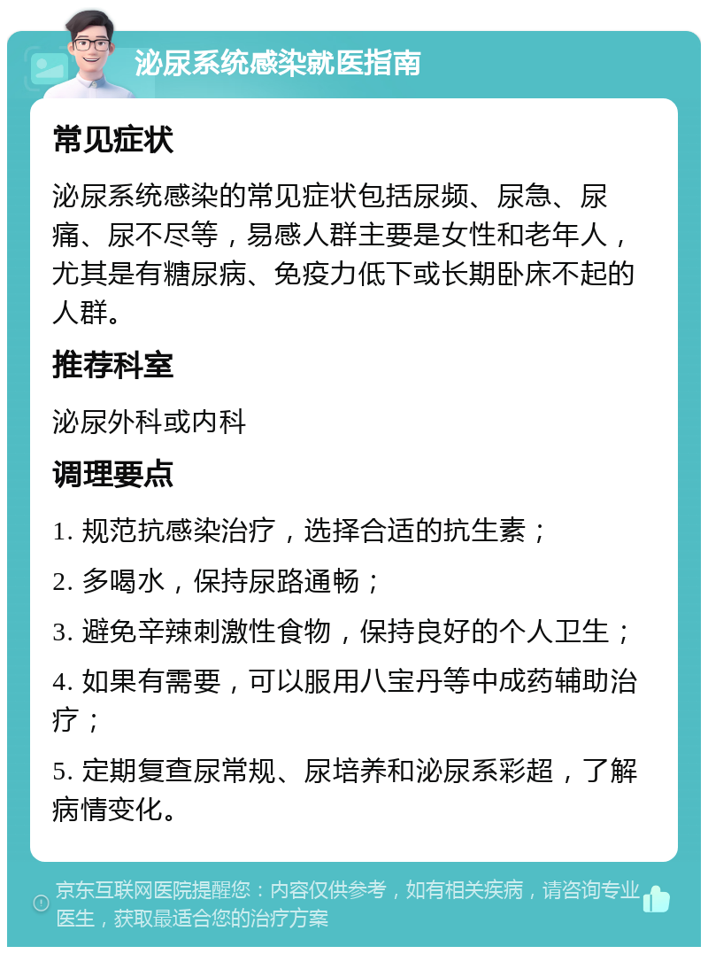 泌尿系统感染就医指南 常见症状 泌尿系统感染的常见症状包括尿频、尿急、尿痛、尿不尽等，易感人群主要是女性和老年人，尤其是有糖尿病、免疫力低下或长期卧床不起的人群。 推荐科室 泌尿外科或内科 调理要点 1. 规范抗感染治疗，选择合适的抗生素； 2. 多喝水，保持尿路通畅； 3. 避免辛辣刺激性食物，保持良好的个人卫生； 4. 如果有需要，可以服用八宝丹等中成药辅助治疗； 5. 定期复查尿常规、尿培养和泌尿系彩超，了解病情变化。