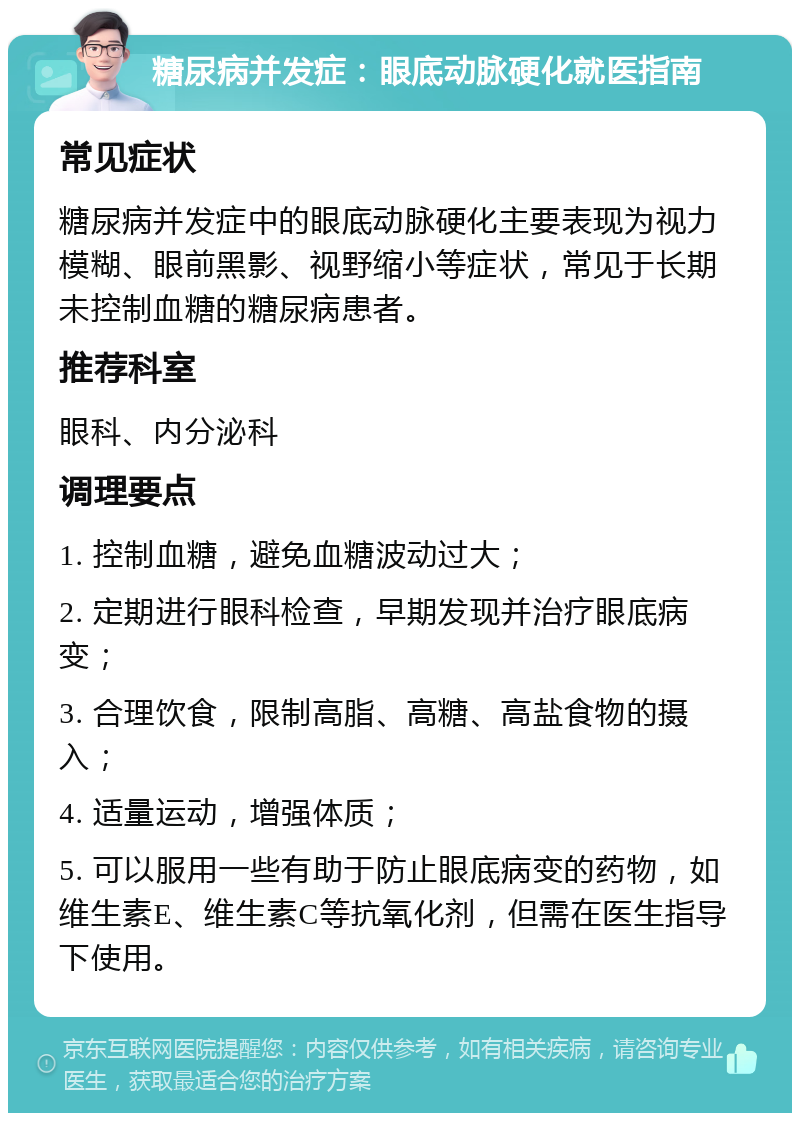 糖尿病并发症：眼底动脉硬化就医指南 常见症状 糖尿病并发症中的眼底动脉硬化主要表现为视力模糊、眼前黑影、视野缩小等症状，常见于长期未控制血糖的糖尿病患者。 推荐科室 眼科、内分泌科 调理要点 1. 控制血糖，避免血糖波动过大； 2. 定期进行眼科检查，早期发现并治疗眼底病变； 3. 合理饮食，限制高脂、高糖、高盐食物的摄入； 4. 适量运动，增强体质； 5. 可以服用一些有助于防止眼底病变的药物，如维生素E、维生素C等抗氧化剂，但需在医生指导下使用。