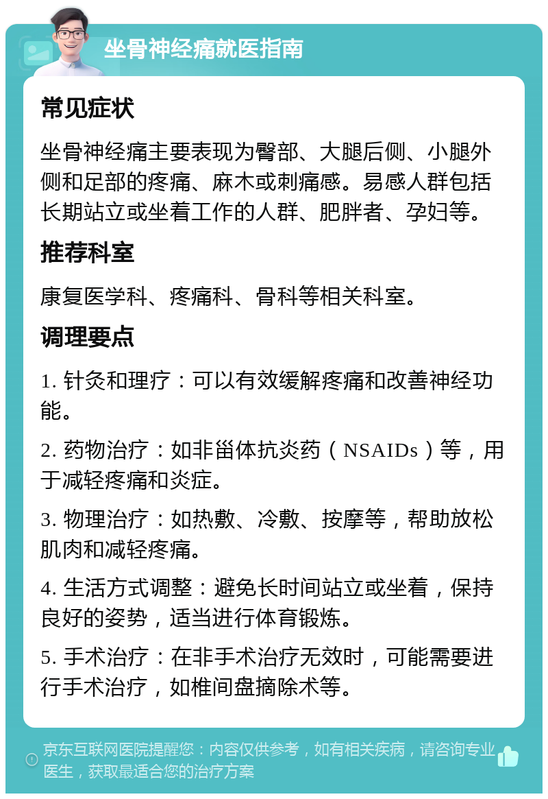 坐骨神经痛就医指南 常见症状 坐骨神经痛主要表现为臀部、大腿后侧、小腿外侧和足部的疼痛、麻木或刺痛感。易感人群包括长期站立或坐着工作的人群、肥胖者、孕妇等。 推荐科室 康复医学科、疼痛科、骨科等相关科室。 调理要点 1. 针灸和理疗：可以有效缓解疼痛和改善神经功能。 2. 药物治疗：如非甾体抗炎药（NSAIDs）等，用于减轻疼痛和炎症。 3. 物理治疗：如热敷、冷敷、按摩等，帮助放松肌肉和减轻疼痛。 4. 生活方式调整：避免长时间站立或坐着，保持良好的姿势，适当进行体育锻炼。 5. 手术治疗：在非手术治疗无效时，可能需要进行手术治疗，如椎间盘摘除术等。