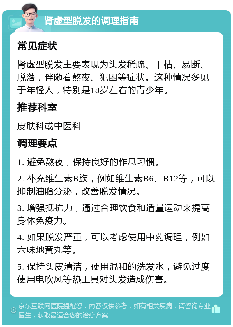 肾虚型脱发的调理指南 常见症状 肾虚型脱发主要表现为头发稀疏、干枯、易断、脱落，伴随着熬夜、犯困等症状。这种情况多见于年轻人，特别是18岁左右的青少年。 推荐科室 皮肤科或中医科 调理要点 1. 避免熬夜，保持良好的作息习惯。 2. 补充维生素B族，例如维生素B6、B12等，可以抑制油脂分泌，改善脱发情况。 3. 增强抵抗力，通过合理饮食和适量运动来提高身体免疫力。 4. 如果脱发严重，可以考虑使用中药调理，例如六味地黄丸等。 5. 保持头皮清洁，使用温和的洗发水，避免过度使用电吹风等热工具对头发造成伤害。