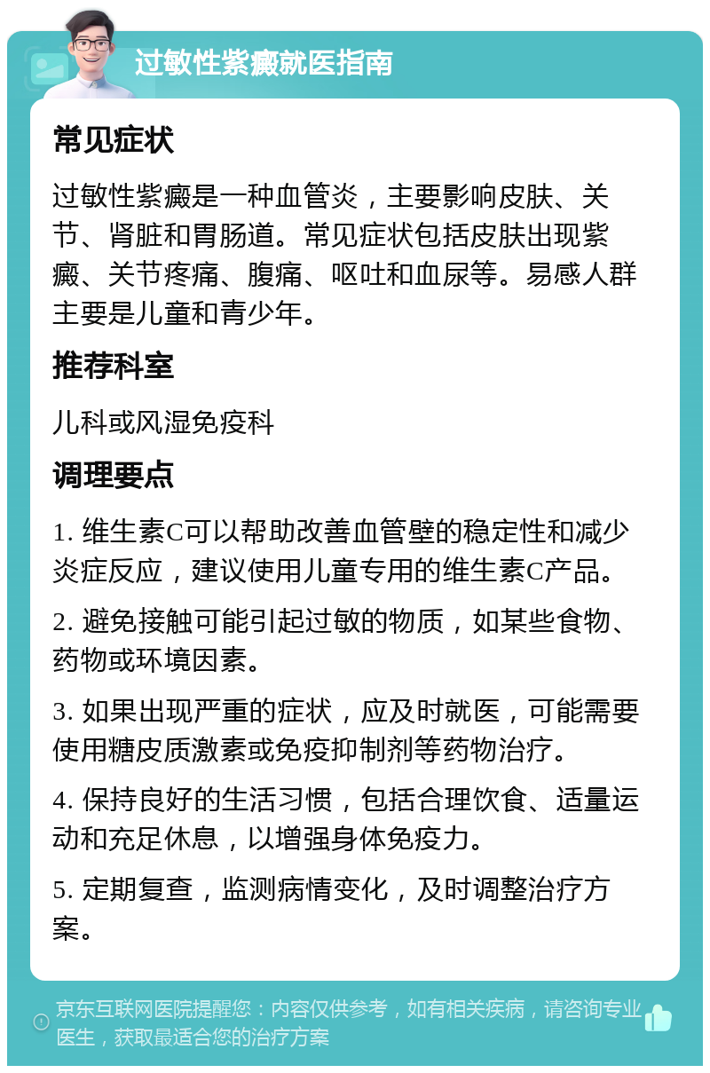 过敏性紫癜就医指南 常见症状 过敏性紫癜是一种血管炎，主要影响皮肤、关节、肾脏和胃肠道。常见症状包括皮肤出现紫癜、关节疼痛、腹痛、呕吐和血尿等。易感人群主要是儿童和青少年。 推荐科室 儿科或风湿免疫科 调理要点 1. 维生素C可以帮助改善血管壁的稳定性和减少炎症反应，建议使用儿童专用的维生素C产品。 2. 避免接触可能引起过敏的物质，如某些食物、药物或环境因素。 3. 如果出现严重的症状，应及时就医，可能需要使用糖皮质激素或免疫抑制剂等药物治疗。 4. 保持良好的生活习惯，包括合理饮食、适量运动和充足休息，以增强身体免疫力。 5. 定期复查，监测病情变化，及时调整治疗方案。