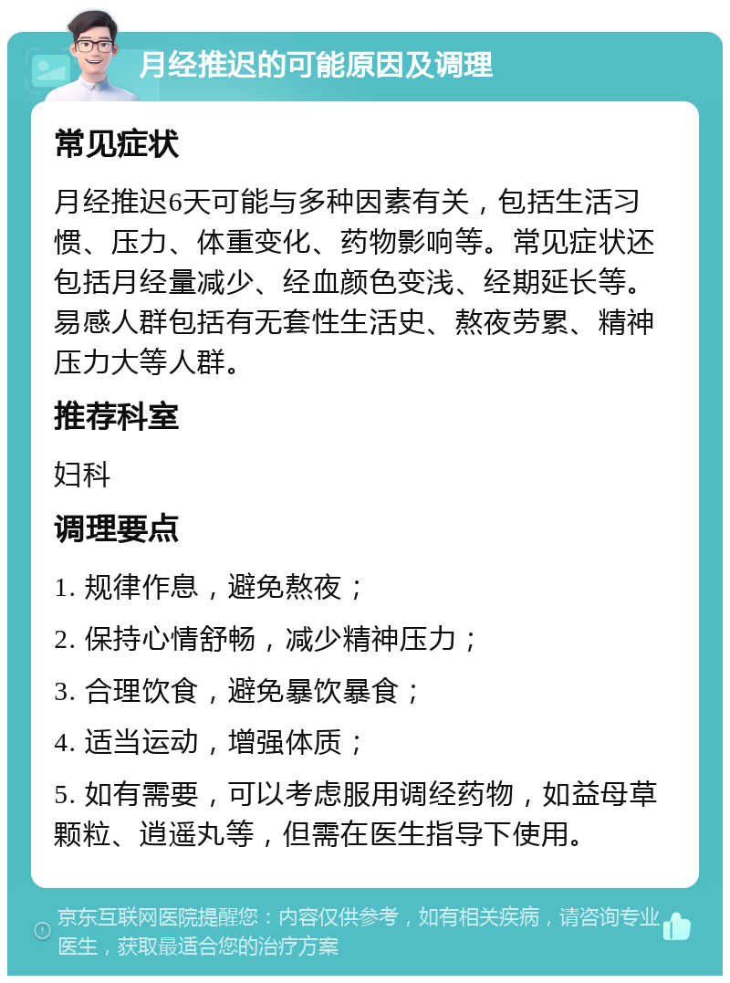 月经推迟的可能原因及调理 常见症状 月经推迟6天可能与多种因素有关，包括生活习惯、压力、体重变化、药物影响等。常见症状还包括月经量减少、经血颜色变浅、经期延长等。易感人群包括有无套性生活史、熬夜劳累、精神压力大等人群。 推荐科室 妇科 调理要点 1. 规律作息，避免熬夜； 2. 保持心情舒畅，减少精神压力； 3. 合理饮食，避免暴饮暴食； 4. 适当运动，增强体质； 5. 如有需要，可以考虑服用调经药物，如益母草颗粒、逍遥丸等，但需在医生指导下使用。