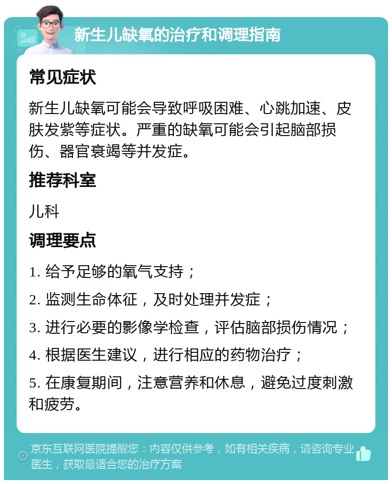 新生儿缺氧的治疗和调理指南 常见症状 新生儿缺氧可能会导致呼吸困难、心跳加速、皮肤发紫等症状。严重的缺氧可能会引起脑部损伤、器官衰竭等并发症。 推荐科室 儿科 调理要点 1. 给予足够的氧气支持； 2. 监测生命体征，及时处理并发症； 3. 进行必要的影像学检查，评估脑部损伤情况； 4. 根据医生建议，进行相应的药物治疗； 5. 在康复期间，注意营养和休息，避免过度刺激和疲劳。