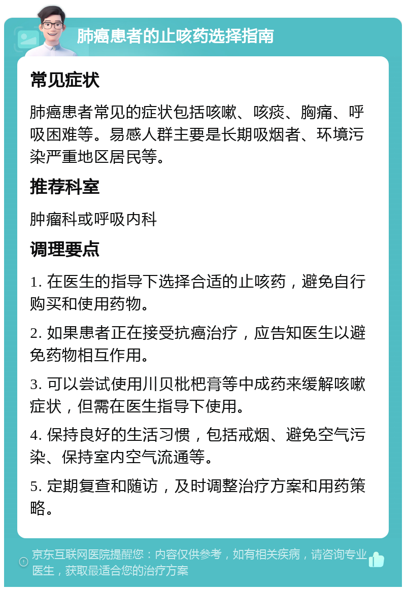 肺癌患者的止咳药选择指南 常见症状 肺癌患者常见的症状包括咳嗽、咳痰、胸痛、呼吸困难等。易感人群主要是长期吸烟者、环境污染严重地区居民等。 推荐科室 肿瘤科或呼吸内科 调理要点 1. 在医生的指导下选择合适的止咳药，避免自行购买和使用药物。 2. 如果患者正在接受抗癌治疗，应告知医生以避免药物相互作用。 3. 可以尝试使用川贝枇杷膏等中成药来缓解咳嗽症状，但需在医生指导下使用。 4. 保持良好的生活习惯，包括戒烟、避免空气污染、保持室内空气流通等。 5. 定期复查和随访，及时调整治疗方案和用药策略。