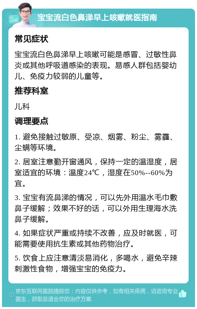 宝宝流白色鼻涕早上咳嗽就医指南 常见症状 宝宝流白色鼻涕早上咳嗽可能是感冒、过敏性鼻炎或其他呼吸道感染的表现。易感人群包括婴幼儿、免疫力较弱的儿童等。 推荐科室 儿科 调理要点 1. 避免接触过敏原、受凉、烟雾、粉尘、雾霾、尘螨等环境。 2. 居室注意勤开窗通风，保持一定的温湿度，居室适宜的环境：温度24℃，湿度在50%--60%为宜。 3. 宝宝有流鼻涕的情况，可以先外用温水毛巾敷鼻子缓解；效果不好的话，可以外用生理海水洗鼻子缓解。 4. 如果症状严重或持续不改善，应及时就医，可能需要使用抗生素或其他药物治疗。 5. 饮食上应注意清淡易消化，多喝水，避免辛辣刺激性食物，增强宝宝的免疫力。