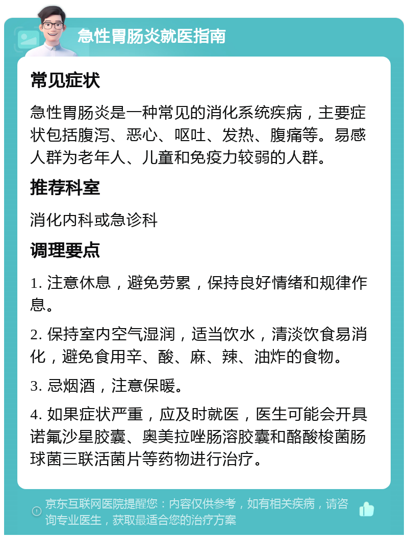 急性胃肠炎就医指南 常见症状 急性胃肠炎是一种常见的消化系统疾病，主要症状包括腹泻、恶心、呕吐、发热、腹痛等。易感人群为老年人、儿童和免疫力较弱的人群。 推荐科室 消化内科或急诊科 调理要点 1. 注意休息，避免劳累，保持良好情绪和规律作息。 2. 保持室内空气湿润，适当饮水，清淡饮食易消化，避免食用辛、酸、麻、辣、油炸的食物。 3. 忌烟酒，注意保暖。 4. 如果症状严重，应及时就医，医生可能会开具诺氟沙星胶囊、奥美拉唑肠溶胶囊和酪酸梭菌肠球菌三联活菌片等药物进行治疗。