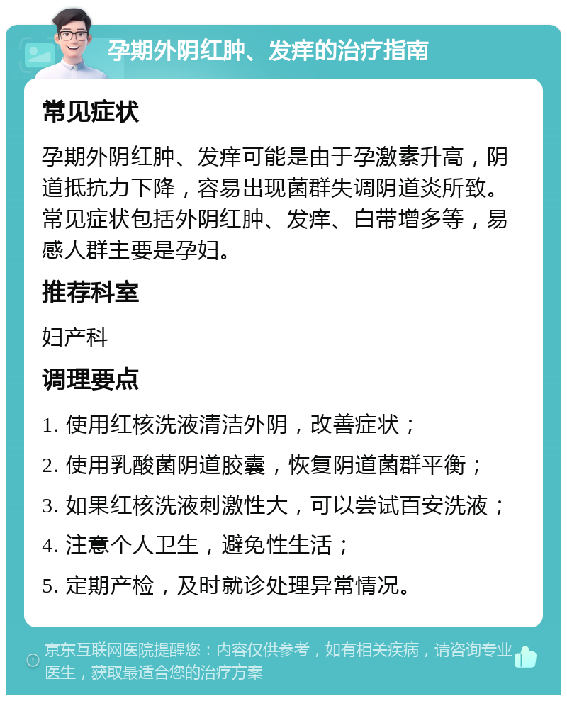 孕期外阴红肿、发痒的治疗指南 常见症状 孕期外阴红肿、发痒可能是由于孕激素升高，阴道抵抗力下降，容易出现菌群失调阴道炎所致。常见症状包括外阴红肿、发痒、白带增多等，易感人群主要是孕妇。 推荐科室 妇产科 调理要点 1. 使用红核洗液清洁外阴，改善症状； 2. 使用乳酸菌阴道胶囊，恢复阴道菌群平衡； 3. 如果红核洗液刺激性大，可以尝试百安洗液； 4. 注意个人卫生，避免性生活； 5. 定期产检，及时就诊处理异常情况。