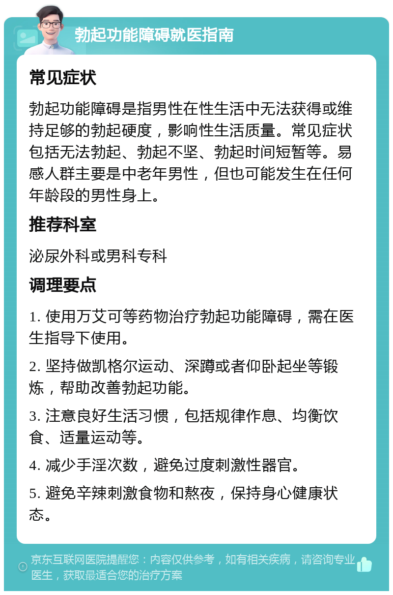 勃起功能障碍就医指南 常见症状 勃起功能障碍是指男性在性生活中无法获得或维持足够的勃起硬度，影响性生活质量。常见症状包括无法勃起、勃起不坚、勃起时间短暂等。易感人群主要是中老年男性，但也可能发生在任何年龄段的男性身上。 推荐科室 泌尿外科或男科专科 调理要点 1. 使用万艾可等药物治疗勃起功能障碍，需在医生指导下使用。 2. 坚持做凯格尔运动、深蹲或者仰卧起坐等锻炼，帮助改善勃起功能。 3. 注意良好生活习惯，包括规律作息、均衡饮食、适量运动等。 4. 减少手淫次数，避免过度刺激性器官。 5. 避免辛辣刺激食物和熬夜，保持身心健康状态。