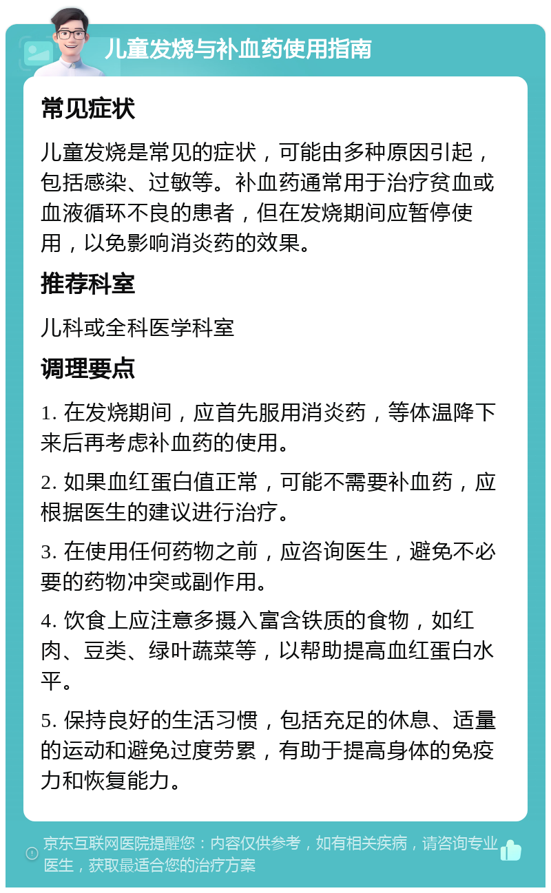 儿童发烧与补血药使用指南 常见症状 儿童发烧是常见的症状，可能由多种原因引起，包括感染、过敏等。补血药通常用于治疗贫血或血液循环不良的患者，但在发烧期间应暂停使用，以免影响消炎药的效果。 推荐科室 儿科或全科医学科室 调理要点 1. 在发烧期间，应首先服用消炎药，等体温降下来后再考虑补血药的使用。 2. 如果血红蛋白值正常，可能不需要补血药，应根据医生的建议进行治疗。 3. 在使用任何药物之前，应咨询医生，避免不必要的药物冲突或副作用。 4. 饮食上应注意多摄入富含铁质的食物，如红肉、豆类、绿叶蔬菜等，以帮助提高血红蛋白水平。 5. 保持良好的生活习惯，包括充足的休息、适量的运动和避免过度劳累，有助于提高身体的免疫力和恢复能力。