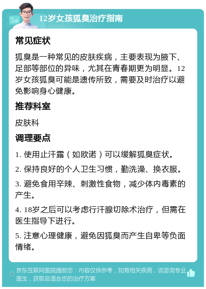 12岁女孩狐臭治疗指南 常见症状 狐臭是一种常见的皮肤疾病，主要表现为腋下、足部等部位的异味，尤其在青春期更为明显。12岁女孩狐臭可能是遗传所致，需要及时治疗以避免影响身心健康。 推荐科室 皮肤科 调理要点 1. 使用止汗露（如欧诺）可以缓解狐臭症状。 2. 保持良好的个人卫生习惯，勤洗澡、换衣服。 3. 避免食用辛辣、刺激性食物，减少体内毒素的产生。 4. 18岁之后可以考虑行汗腺切除术治疗，但需在医生指导下进行。 5. 注意心理健康，避免因狐臭而产生自卑等负面情绪。