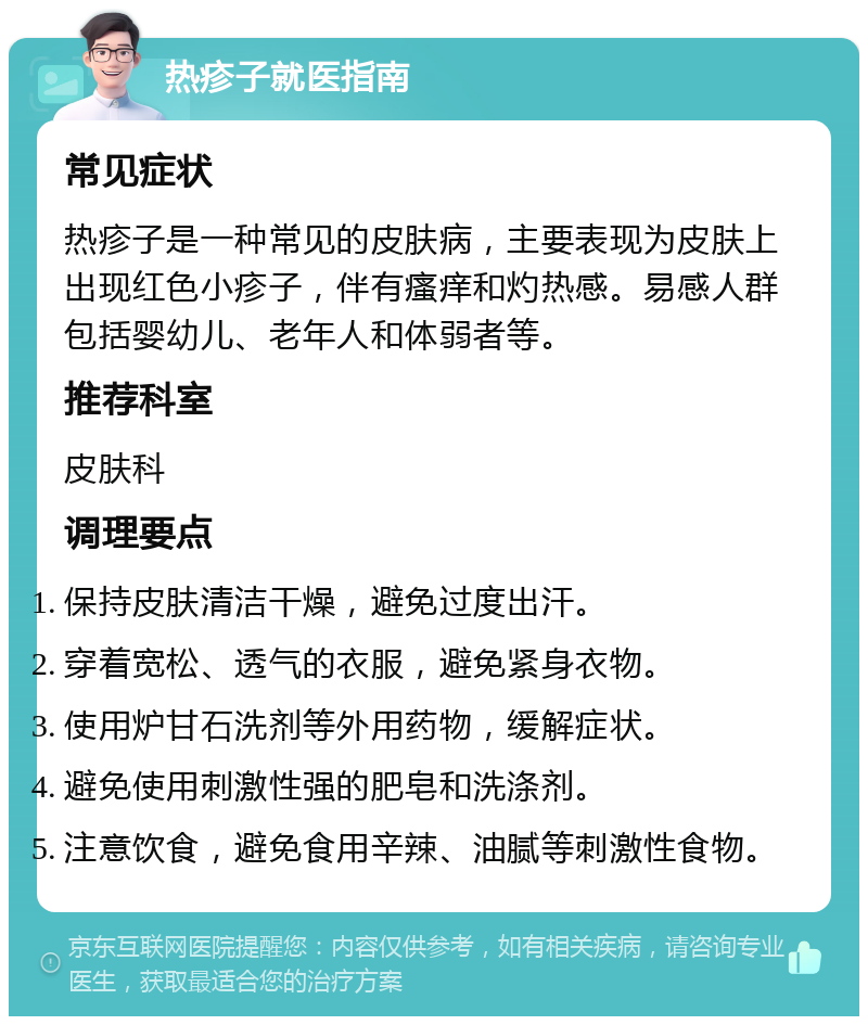 热疹子就医指南 常见症状 热疹子是一种常见的皮肤病，主要表现为皮肤上出现红色小疹子，伴有瘙痒和灼热感。易感人群包括婴幼儿、老年人和体弱者等。 推荐科室 皮肤科 调理要点 保持皮肤清洁干燥，避免过度出汗。 穿着宽松、透气的衣服，避免紧身衣物。 使用炉甘石洗剂等外用药物，缓解症状。 避免使用刺激性强的肥皂和洗涤剂。 注意饮食，避免食用辛辣、油腻等刺激性食物。