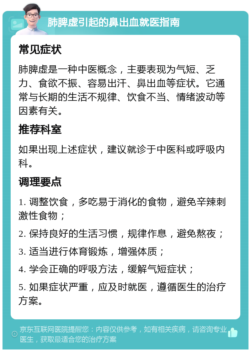 肺脾虚引起的鼻出血就医指南 常见症状 肺脾虚是一种中医概念，主要表现为气短、乏力、食欲不振、容易出汗、鼻出血等症状。它通常与长期的生活不规律、饮食不当、情绪波动等因素有关。 推荐科室 如果出现上述症状，建议就诊于中医科或呼吸内科。 调理要点 1. 调整饮食，多吃易于消化的食物，避免辛辣刺激性食物； 2. 保持良好的生活习惯，规律作息，避免熬夜； 3. 适当进行体育锻炼，增强体质； 4. 学会正确的呼吸方法，缓解气短症状； 5. 如果症状严重，应及时就医，遵循医生的治疗方案。