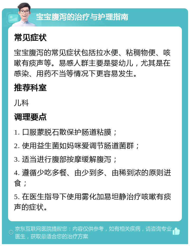 宝宝腹泻的治疗与护理指南 常见症状 宝宝腹泻的常见症状包括拉水便、粘稠物便、咳嗽有痰声等。易感人群主要是婴幼儿，尤其是在感染、用药不当等情况下更容易发生。 推荐科室 儿科 调理要点 1. 口服蒙脱石散保护肠道粘膜； 2. 使用益生菌如妈咪爱调节肠道菌群； 3. 适当进行腹部按摩缓解腹泻； 4. 遵循少吃多餐、由少到多、由稀到浓的原则进食； 5. 在医生指导下使用雾化加易坦静治疗咳嗽有痰声的症状。