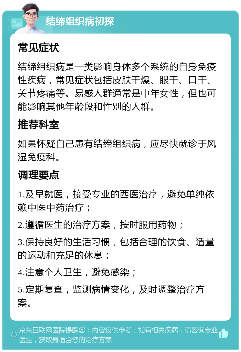 结缔组织病初探 常见症状 结缔组织病是一类影响身体多个系统的自身免疫性疾病，常见症状包括皮肤干燥、眼干、口干、关节疼痛等。易感人群通常是中年女性，但也可能影响其他年龄段和性别的人群。 推荐科室 如果怀疑自己患有结缔组织病，应尽快就诊于风湿免疫科。 调理要点 1.及早就医，接受专业的西医治疗，避免单纯依赖中医中药治疗； 2.遵循医生的治疗方案，按时服用药物； 3.保持良好的生活习惯，包括合理的饮食、适量的运动和充足的休息； 4.注意个人卫生，避免感染； 5.定期复查，监测病情变化，及时调整治疗方案。