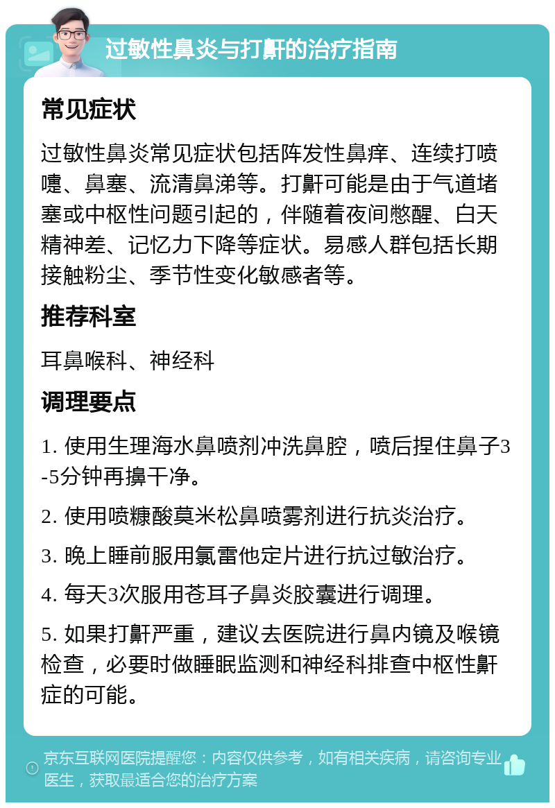 过敏性鼻炎与打鼾的治疗指南 常见症状 过敏性鼻炎常见症状包括阵发性鼻痒、连续打喷嚏、鼻塞、流清鼻涕等。打鼾可能是由于气道堵塞或中枢性问题引起的，伴随着夜间憋醒、白天精神差、记忆力下降等症状。易感人群包括长期接触粉尘、季节性变化敏感者等。 推荐科室 耳鼻喉科、神经科 调理要点 1. 使用生理海水鼻喷剂冲洗鼻腔，喷后捏住鼻子3-5分钟再擤干净。 2. 使用喷糠酸莫米松鼻喷雾剂进行抗炎治疗。 3. 晚上睡前服用氯雷他定片进行抗过敏治疗。 4. 每天3次服用苍耳子鼻炎胶囊进行调理。 5. 如果打鼾严重，建议去医院进行鼻内镜及喉镜检查，必要时做睡眠监测和神经科排查中枢性鼾症的可能。