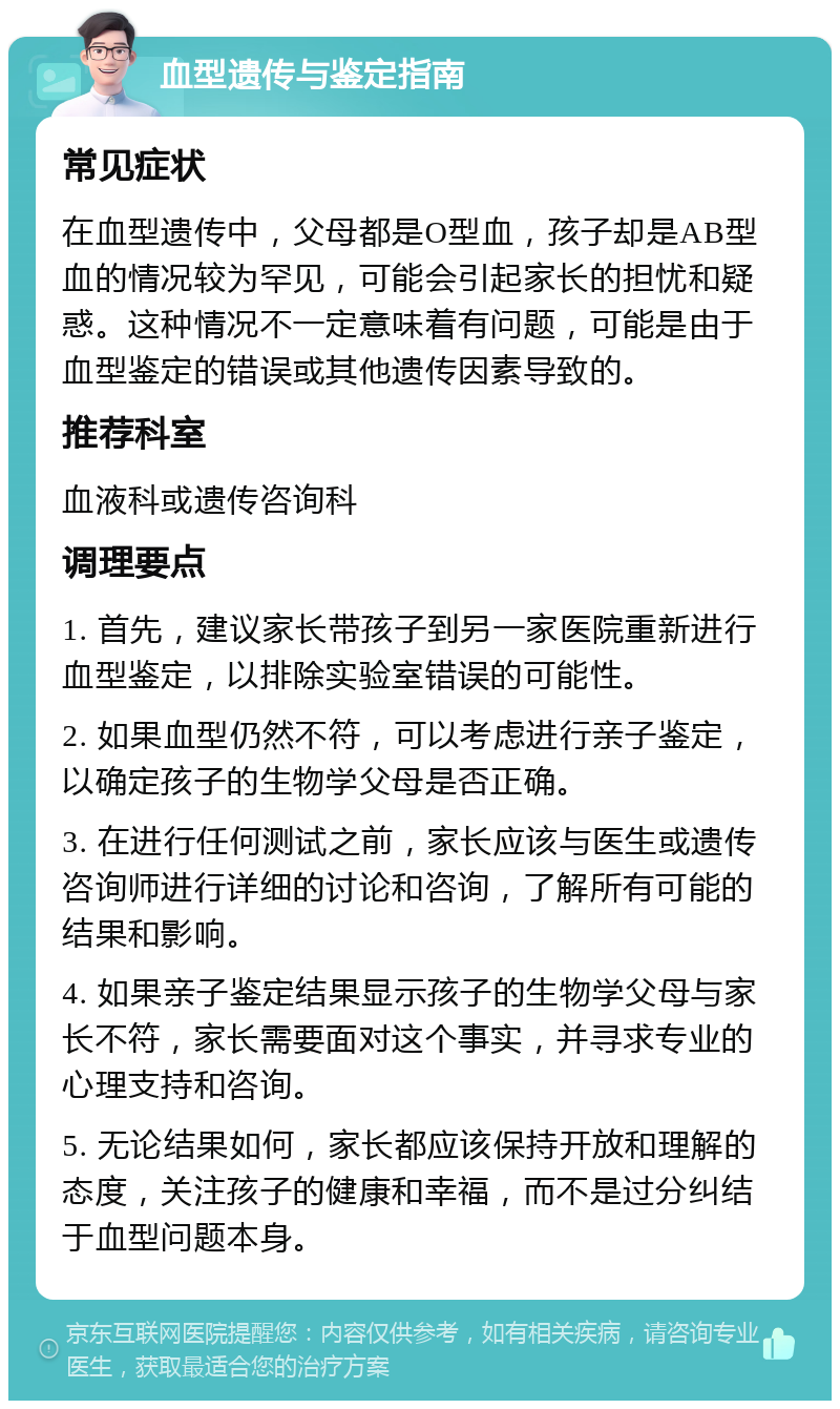 血型遗传与鉴定指南 常见症状 在血型遗传中，父母都是O型血，孩子却是AB型血的情况较为罕见，可能会引起家长的担忧和疑惑。这种情况不一定意味着有问题，可能是由于血型鉴定的错误或其他遗传因素导致的。 推荐科室 血液科或遗传咨询科 调理要点 1. 首先，建议家长带孩子到另一家医院重新进行血型鉴定，以排除实验室错误的可能性。 2. 如果血型仍然不符，可以考虑进行亲子鉴定，以确定孩子的生物学父母是否正确。 3. 在进行任何测试之前，家长应该与医生或遗传咨询师进行详细的讨论和咨询，了解所有可能的结果和影响。 4. 如果亲子鉴定结果显示孩子的生物学父母与家长不符，家长需要面对这个事实，并寻求专业的心理支持和咨询。 5. 无论结果如何，家长都应该保持开放和理解的态度，关注孩子的健康和幸福，而不是过分纠结于血型问题本身。