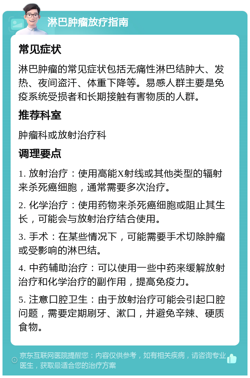 淋巴肿瘤放疗指南 常见症状 淋巴肿瘤的常见症状包括无痛性淋巴结肿大、发热、夜间盗汗、体重下降等。易感人群主要是免疫系统受损者和长期接触有害物质的人群。 推荐科室 肿瘤科或放射治疗科 调理要点 1. 放射治疗：使用高能X射线或其他类型的辐射来杀死癌细胞，通常需要多次治疗。 2. 化学治疗：使用药物来杀死癌细胞或阻止其生长，可能会与放射治疗结合使用。 3. 手术：在某些情况下，可能需要手术切除肿瘤或受影响的淋巴结。 4. 中药辅助治疗：可以使用一些中药来缓解放射治疗和化学治疗的副作用，提高免疫力。 5. 注意口腔卫生：由于放射治疗可能会引起口腔问题，需要定期刷牙、漱口，并避免辛辣、硬质食物。