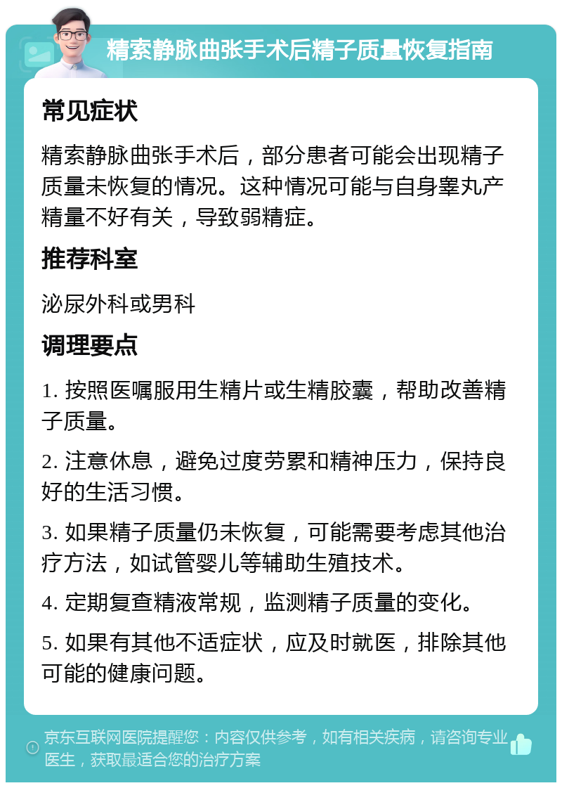 精索静脉曲张手术后精子质量恢复指南 常见症状 精索静脉曲张手术后，部分患者可能会出现精子质量未恢复的情况。这种情况可能与自身睾丸产精量不好有关，导致弱精症。 推荐科室 泌尿外科或男科 调理要点 1. 按照医嘱服用生精片或生精胶囊，帮助改善精子质量。 2. 注意休息，避免过度劳累和精神压力，保持良好的生活习惯。 3. 如果精子质量仍未恢复，可能需要考虑其他治疗方法，如试管婴儿等辅助生殖技术。 4. 定期复查精液常规，监测精子质量的变化。 5. 如果有其他不适症状，应及时就医，排除其他可能的健康问题。