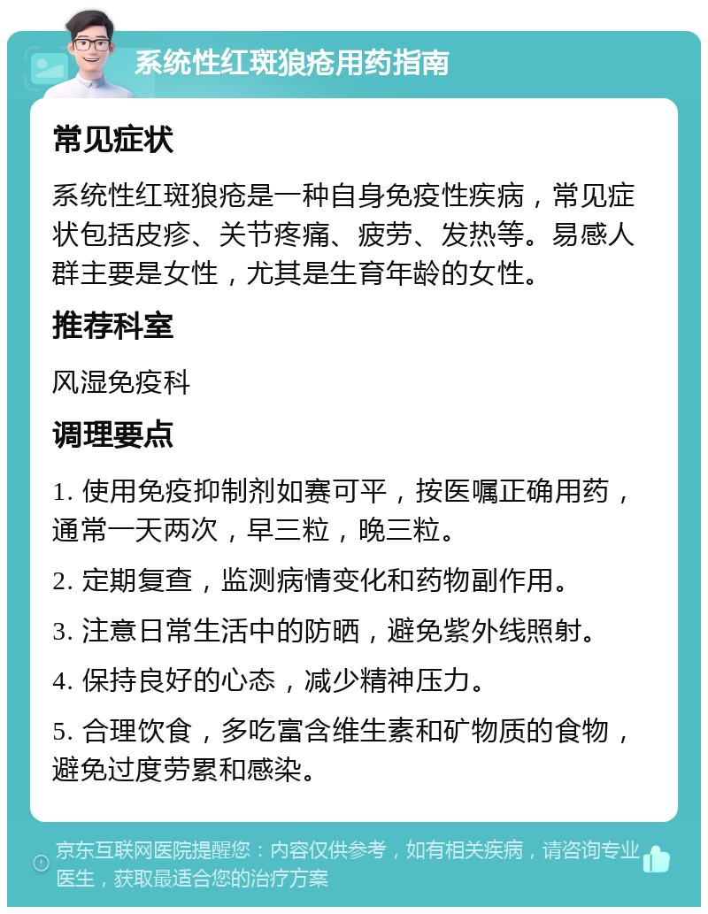 系统性红斑狼疮用药指南 常见症状 系统性红斑狼疮是一种自身免疫性疾病，常见症状包括皮疹、关节疼痛、疲劳、发热等。易感人群主要是女性，尤其是生育年龄的女性。 推荐科室 风湿免疫科 调理要点 1. 使用免疫抑制剂如赛可平，按医嘱正确用药，通常一天两次，早三粒，晚三粒。 2. 定期复查，监测病情变化和药物副作用。 3. 注意日常生活中的防晒，避免紫外线照射。 4. 保持良好的心态，减少精神压力。 5. 合理饮食，多吃富含维生素和矿物质的食物，避免过度劳累和感染。