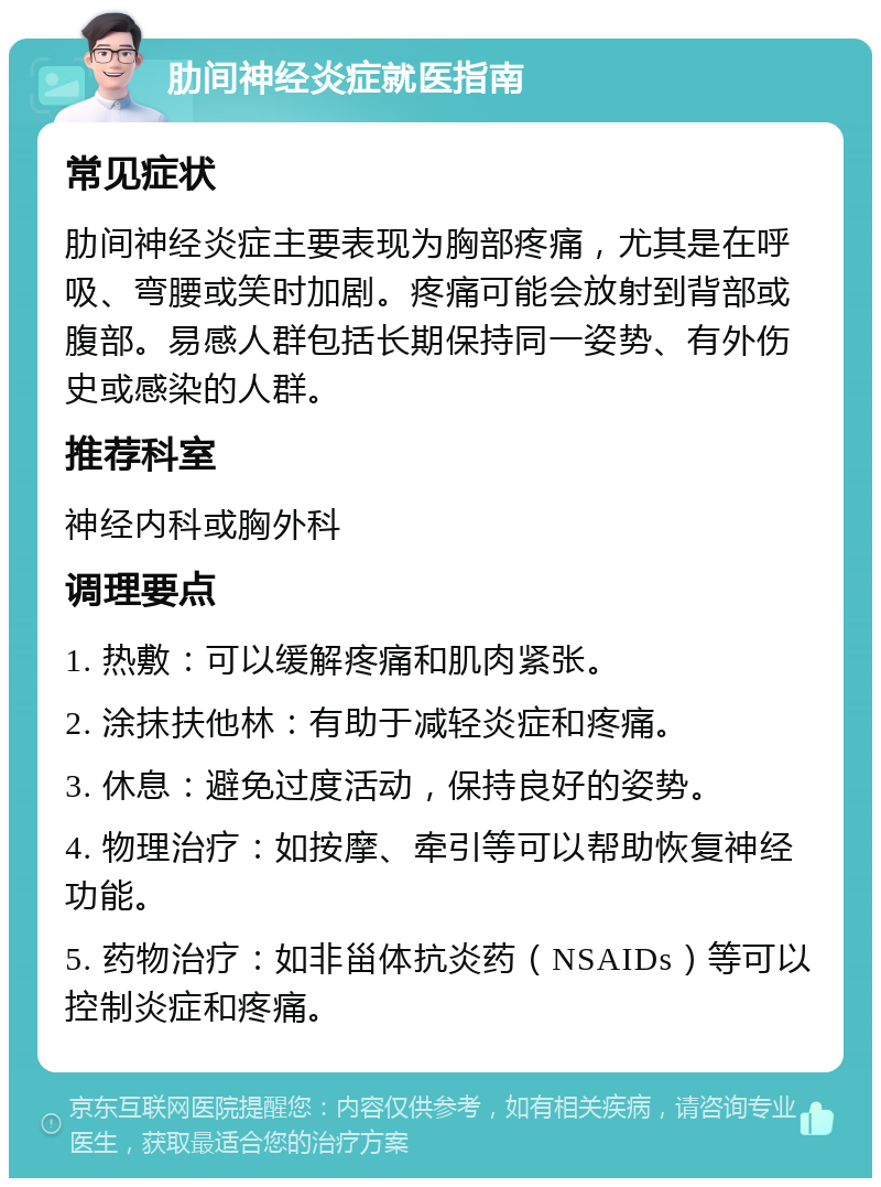 肋间神经炎症就医指南 常见症状 肋间神经炎症主要表现为胸部疼痛，尤其是在呼吸、弯腰或笑时加剧。疼痛可能会放射到背部或腹部。易感人群包括长期保持同一姿势、有外伤史或感染的人群。 推荐科室 神经内科或胸外科 调理要点 1. 热敷：可以缓解疼痛和肌肉紧张。 2. 涂抹扶他林：有助于减轻炎症和疼痛。 3. 休息：避免过度活动，保持良好的姿势。 4. 物理治疗：如按摩、牵引等可以帮助恢复神经功能。 5. 药物治疗：如非甾体抗炎药（NSAIDs）等可以控制炎症和疼痛。