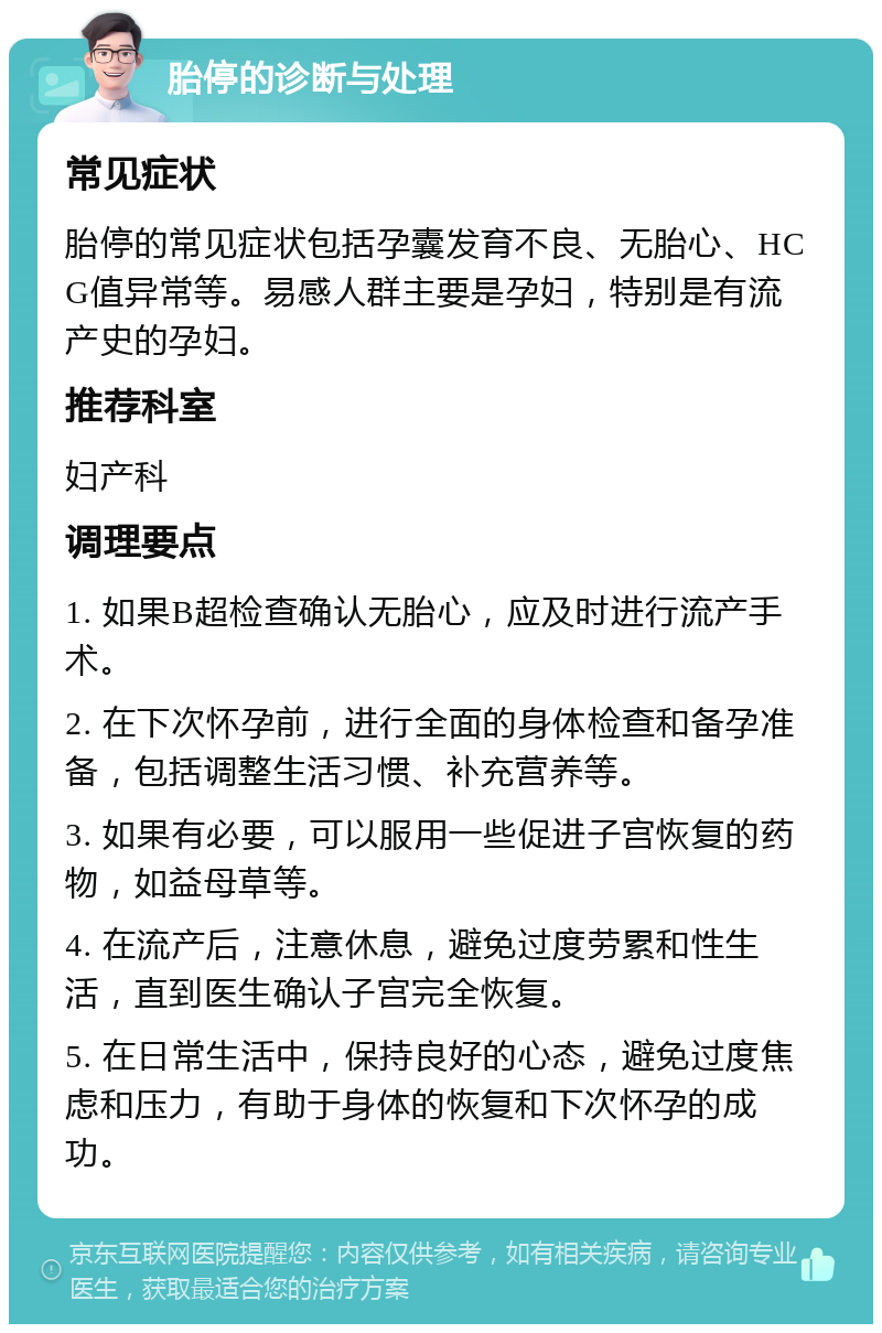 胎停的诊断与处理 常见症状 胎停的常见症状包括孕囊发育不良、无胎心、HCG值异常等。易感人群主要是孕妇，特别是有流产史的孕妇。 推荐科室 妇产科 调理要点 1. 如果B超检查确认无胎心，应及时进行流产手术。 2. 在下次怀孕前，进行全面的身体检查和备孕准备，包括调整生活习惯、补充营养等。 3. 如果有必要，可以服用一些促进子宫恢复的药物，如益母草等。 4. 在流产后，注意休息，避免过度劳累和性生活，直到医生确认子宫完全恢复。 5. 在日常生活中，保持良好的心态，避免过度焦虑和压力，有助于身体的恢复和下次怀孕的成功。