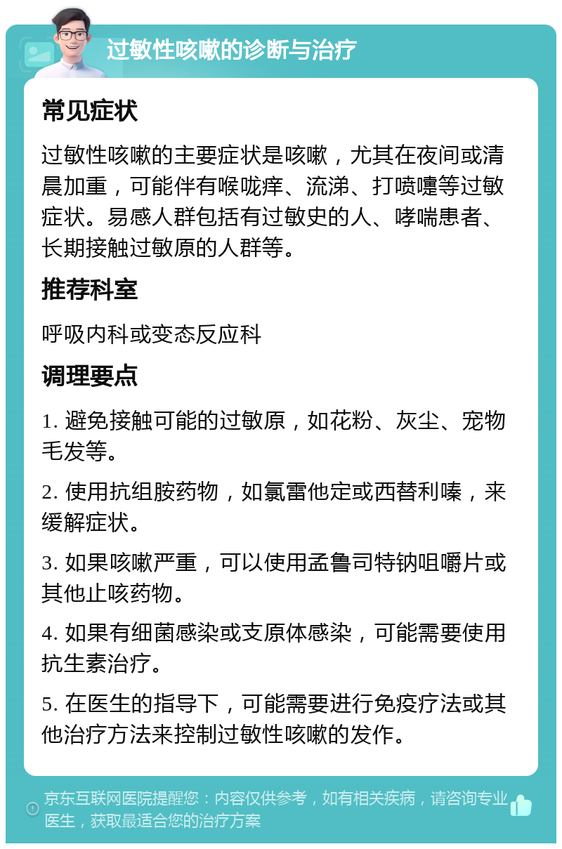 过敏性咳嗽的诊断与治疗 常见症状 过敏性咳嗽的主要症状是咳嗽，尤其在夜间或清晨加重，可能伴有喉咙痒、流涕、打喷嚏等过敏症状。易感人群包括有过敏史的人、哮喘患者、长期接触过敏原的人群等。 推荐科室 呼吸内科或变态反应科 调理要点 1. 避免接触可能的过敏原，如花粉、灰尘、宠物毛发等。 2. 使用抗组胺药物，如氯雷他定或西替利嗪，来缓解症状。 3. 如果咳嗽严重，可以使用孟鲁司特钠咀嚼片或其他止咳药物。 4. 如果有细菌感染或支原体感染，可能需要使用抗生素治疗。 5. 在医生的指导下，可能需要进行免疫疗法或其他治疗方法来控制过敏性咳嗽的发作。