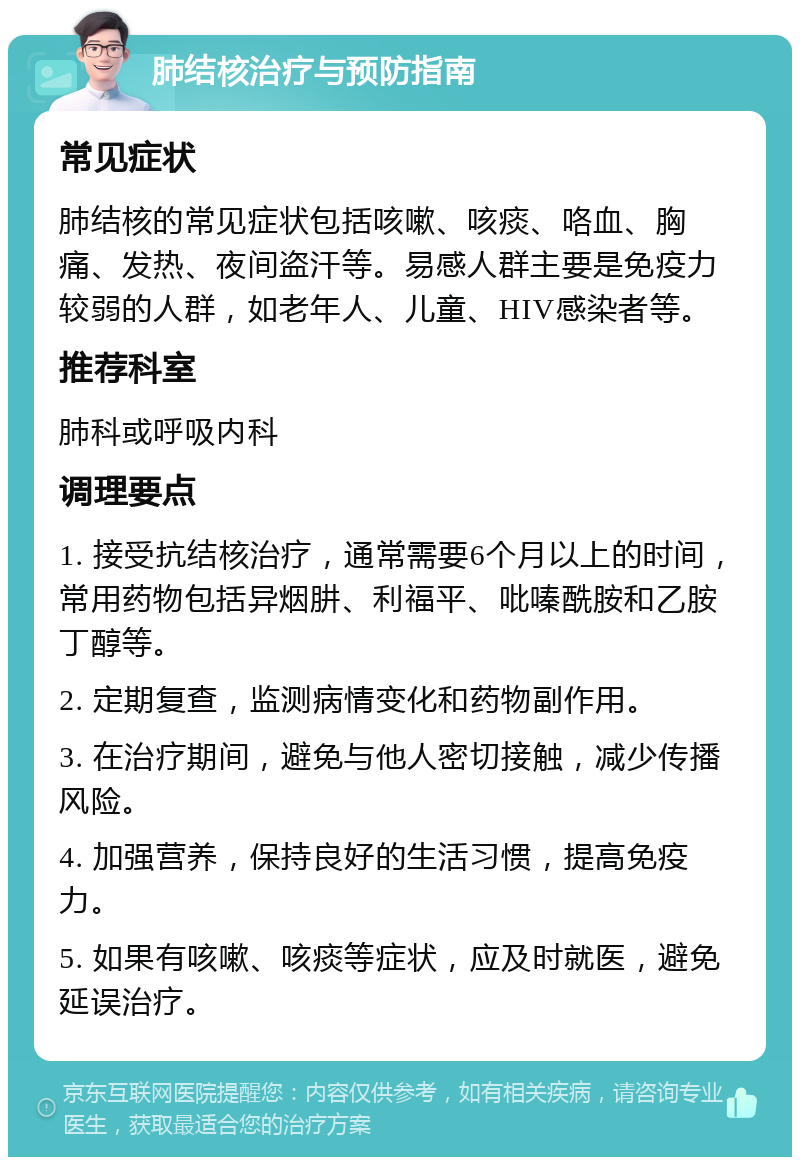 肺结核治疗与预防指南 常见症状 肺结核的常见症状包括咳嗽、咳痰、咯血、胸痛、发热、夜间盗汗等。易感人群主要是免疫力较弱的人群，如老年人、儿童、HIV感染者等。 推荐科室 肺科或呼吸内科 调理要点 1. 接受抗结核治疗，通常需要6个月以上的时间，常用药物包括异烟肼、利福平、吡嗪酰胺和乙胺丁醇等。 2. 定期复查，监测病情变化和药物副作用。 3. 在治疗期间，避免与他人密切接触，减少传播风险。 4. 加强营养，保持良好的生活习惯，提高免疫力。 5. 如果有咳嗽、咳痰等症状，应及时就医，避免延误治疗。