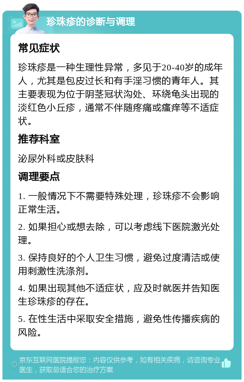 珍珠疹的诊断与调理 常见症状 珍珠疹是一种生理性异常，多见于20-40岁的成年人，尤其是包皮过长和有手淫习惯的青年人。其主要表现为位于阴茎冠状沟处、环绕龟头出现的淡红色小丘疹，通常不伴随疼痛或瘙痒等不适症状。 推荐科室 泌尿外科或皮肤科 调理要点 1. 一般情况下不需要特殊处理，珍珠疹不会影响正常生活。 2. 如果担心或想去除，可以考虑线下医院激光处理。 3. 保持良好的个人卫生习惯，避免过度清洁或使用刺激性洗涤剂。 4. 如果出现其他不适症状，应及时就医并告知医生珍珠疹的存在。 5. 在性生活中采取安全措施，避免性传播疾病的风险。