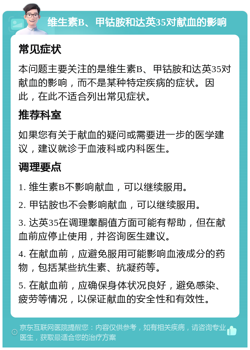 维生素B、甲钴胺和达英35对献血的影响 常见症状 本问题主要关注的是维生素B、甲钴胺和达英35对献血的影响，而不是某种特定疾病的症状。因此，在此不适合列出常见症状。 推荐科室 如果您有关于献血的疑问或需要进一步的医学建议，建议就诊于血液科或内科医生。 调理要点 1. 维生素B不影响献血，可以继续服用。 2. 甲钴胺也不会影响献血，可以继续服用。 3. 达英35在调理睾酮值方面可能有帮助，但在献血前应停止使用，并咨询医生建议。 4. 在献血前，应避免服用可能影响血液成分的药物，包括某些抗生素、抗凝药等。 5. 在献血前，应确保身体状况良好，避免感染、疲劳等情况，以保证献血的安全性和有效性。