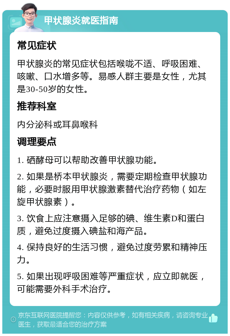 甲状腺炎就医指南 常见症状 甲状腺炎的常见症状包括喉咙不适、呼吸困难、咳嗽、口水增多等。易感人群主要是女性，尤其是30-50岁的女性。 推荐科室 内分泌科或耳鼻喉科 调理要点 1. 硒酵母可以帮助改善甲状腺功能。 2. 如果是桥本甲状腺炎，需要定期检查甲状腺功能，必要时服用甲状腺激素替代治疗药物（如左旋甲状腺素）。 3. 饮食上应注意摄入足够的碘、维生素D和蛋白质，避免过度摄入碘盐和海产品。 4. 保持良好的生活习惯，避免过度劳累和精神压力。 5. 如果出现呼吸困难等严重症状，应立即就医，可能需要外科手术治疗。