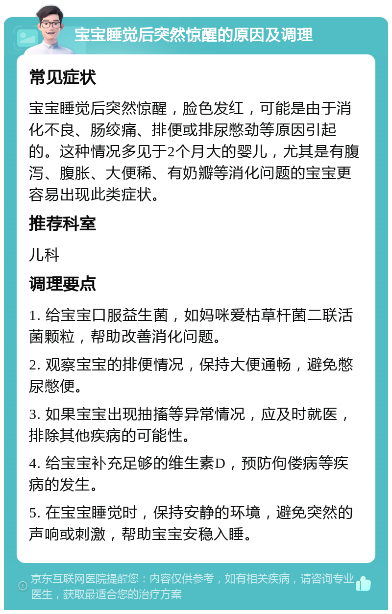 宝宝睡觉后突然惊醒的原因及调理 常见症状 宝宝睡觉后突然惊醒，脸色发红，可能是由于消化不良、肠绞痛、排便或排尿憋劲等原因引起的。这种情况多见于2个月大的婴儿，尤其是有腹泻、腹胀、大便稀、有奶瓣等消化问题的宝宝更容易出现此类症状。 推荐科室 儿科 调理要点 1. 给宝宝口服益生菌，如妈咪爱枯草杆菌二联活菌颗粒，帮助改善消化问题。 2. 观察宝宝的排便情况，保持大便通畅，避免憋尿憋便。 3. 如果宝宝出现抽搐等异常情况，应及时就医，排除其他疾病的可能性。 4. 给宝宝补充足够的维生素D，预防佝偻病等疾病的发生。 5. 在宝宝睡觉时，保持安静的环境，避免突然的声响或刺激，帮助宝宝安稳入睡。