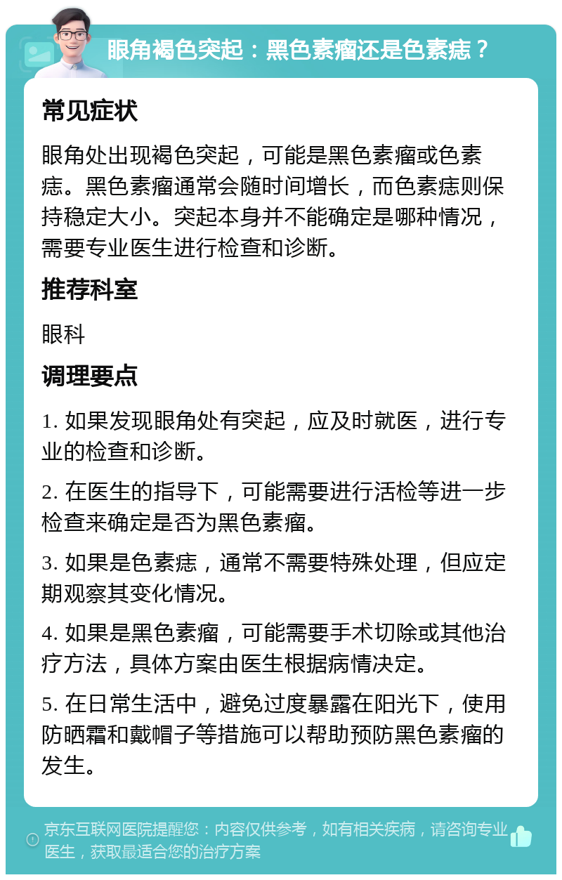 眼角褐色突起：黑色素瘤还是色素痣？ 常见症状 眼角处出现褐色突起，可能是黑色素瘤或色素痣。黑色素瘤通常会随时间增长，而色素痣则保持稳定大小。突起本身并不能确定是哪种情况，需要专业医生进行检查和诊断。 推荐科室 眼科 调理要点 1. 如果发现眼角处有突起，应及时就医，进行专业的检查和诊断。 2. 在医生的指导下，可能需要进行活检等进一步检查来确定是否为黑色素瘤。 3. 如果是色素痣，通常不需要特殊处理，但应定期观察其变化情况。 4. 如果是黑色素瘤，可能需要手术切除或其他治疗方法，具体方案由医生根据病情决定。 5. 在日常生活中，避免过度暴露在阳光下，使用防晒霜和戴帽子等措施可以帮助预防黑色素瘤的发生。