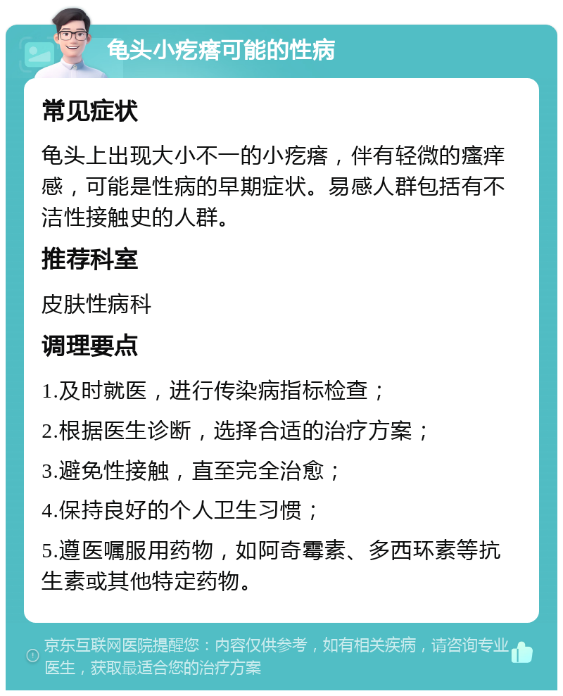 龟头小疙瘩可能的性病 常见症状 龟头上出现大小不一的小疙瘩，伴有轻微的瘙痒感，可能是性病的早期症状。易感人群包括有不洁性接触史的人群。 推荐科室 皮肤性病科 调理要点 1.及时就医，进行传染病指标检查； 2.根据医生诊断，选择合适的治疗方案； 3.避免性接触，直至完全治愈； 4.保持良好的个人卫生习惯； 5.遵医嘱服用药物，如阿奇霉素、多西环素等抗生素或其他特定药物。