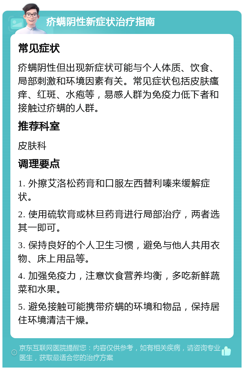 疥螨阴性新症状治疗指南 常见症状 疥螨阴性但出现新症状可能与个人体质、饮食、局部刺激和环境因素有关。常见症状包括皮肤瘙痒、红斑、水疱等，易感人群为免疫力低下者和接触过疥螨的人群。 推荐科室 皮肤科 调理要点 1. 外擦艾洛松药膏和口服左西替利嗪来缓解症状。 2. 使用硫软膏或林旦药膏进行局部治疗，两者选其一即可。 3. 保持良好的个人卫生习惯，避免与他人共用衣物、床上用品等。 4. 加强免疫力，注意饮食营养均衡，多吃新鲜蔬菜和水果。 5. 避免接触可能携带疥螨的环境和物品，保持居住环境清洁干燥。