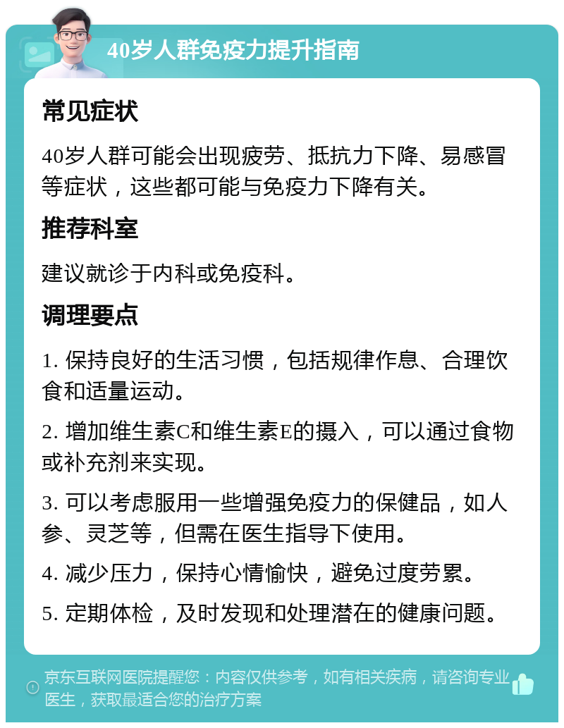 40岁人群免疫力提升指南 常见症状 40岁人群可能会出现疲劳、抵抗力下降、易感冒等症状，这些都可能与免疫力下降有关。 推荐科室 建议就诊于内科或免疫科。 调理要点 1. 保持良好的生活习惯，包括规律作息、合理饮食和适量运动。 2. 增加维生素C和维生素E的摄入，可以通过食物或补充剂来实现。 3. 可以考虑服用一些增强免疫力的保健品，如人参、灵芝等，但需在医生指导下使用。 4. 减少压力，保持心情愉快，避免过度劳累。 5. 定期体检，及时发现和处理潜在的健康问题。