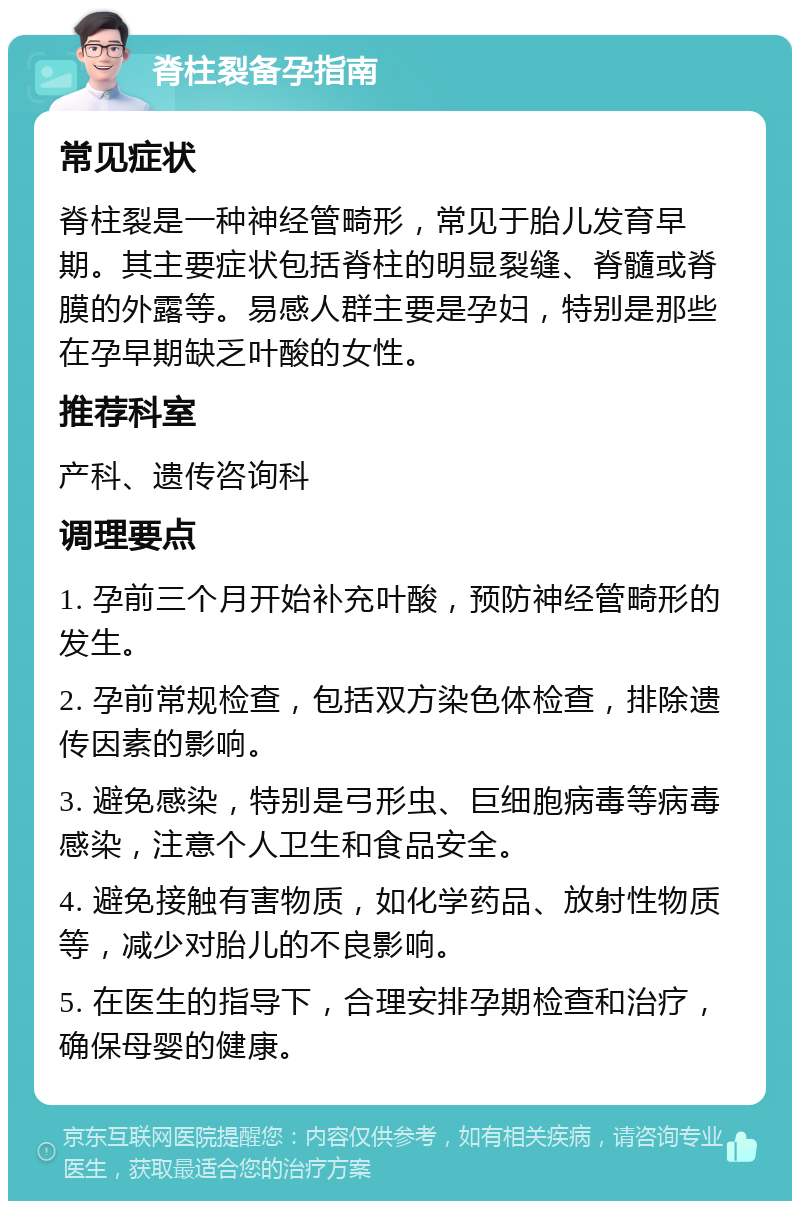 脊柱裂备孕指南 常见症状 脊柱裂是一种神经管畸形，常见于胎儿发育早期。其主要症状包括脊柱的明显裂缝、脊髓或脊膜的外露等。易感人群主要是孕妇，特别是那些在孕早期缺乏叶酸的女性。 推荐科室 产科、遗传咨询科 调理要点 1. 孕前三个月开始补充叶酸，预防神经管畸形的发生。 2. 孕前常规检查，包括双方染色体检查，排除遗传因素的影响。 3. 避免感染，特别是弓形虫、巨细胞病毒等病毒感染，注意个人卫生和食品安全。 4. 避免接触有害物质，如化学药品、放射性物质等，减少对胎儿的不良影响。 5. 在医生的指导下，合理安排孕期检查和治疗，确保母婴的健康。