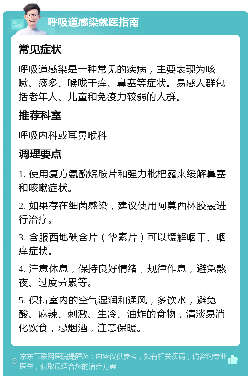 呼吸道感染就医指南 常见症状 呼吸道感染是一种常见的疾病，主要表现为咳嗽、痰多、喉咙干痒、鼻塞等症状。易感人群包括老年人、儿童和免疫力较弱的人群。 推荐科室 呼吸内科或耳鼻喉科 调理要点 1. 使用复方氨酚烷胺片和强力枇杷露来缓解鼻塞和咳嗽症状。 2. 如果存在细菌感染，建议使用阿莫西林胶囊进行治疗。 3. 含服西地碘含片（华素片）可以缓解咽干、咽痒症状。 4. 注意休息，保持良好情绪，规律作息，避免熬夜、过度劳累等。 5. 保持室内的空气湿润和通风，多饮水，避免酸、麻辣、刺激、生冷、油炸的食物，清淡易消化饮食，忌烟酒，注意保暖。