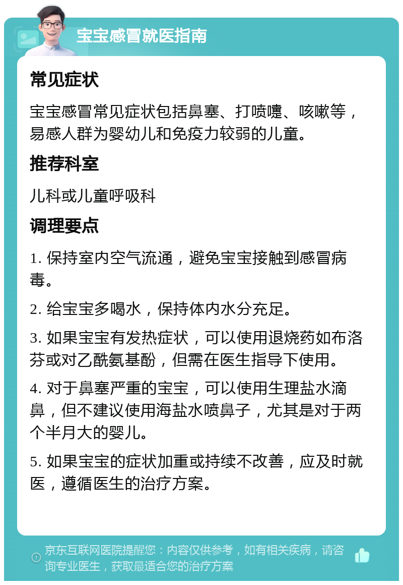 宝宝感冒就医指南 常见症状 宝宝感冒常见症状包括鼻塞、打喷嚏、咳嗽等，易感人群为婴幼儿和免疫力较弱的儿童。 推荐科室 儿科或儿童呼吸科 调理要点 1. 保持室内空气流通，避免宝宝接触到感冒病毒。 2. 给宝宝多喝水，保持体内水分充足。 3. 如果宝宝有发热症状，可以使用退烧药如布洛芬或对乙酰氨基酚，但需在医生指导下使用。 4. 对于鼻塞严重的宝宝，可以使用生理盐水滴鼻，但不建议使用海盐水喷鼻子，尤其是对于两个半月大的婴儿。 5. 如果宝宝的症状加重或持续不改善，应及时就医，遵循医生的治疗方案。