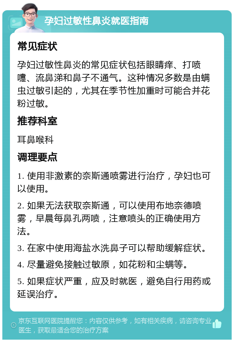 孕妇过敏性鼻炎就医指南 常见症状 孕妇过敏性鼻炎的常见症状包括眼睛痒、打喷嚏、流鼻涕和鼻子不通气。这种情况多数是由螨虫过敏引起的，尤其在季节性加重时可能合并花粉过敏。 推荐科室 耳鼻喉科 调理要点 1. 使用非激素的奈斯通喷雾进行治疗，孕妇也可以使用。 2. 如果无法获取奈斯通，可以使用布地奈德喷雾，早晨每鼻孔两喷，注意喷头的正确使用方法。 3. 在家中使用海盐水洗鼻子可以帮助缓解症状。 4. 尽量避免接触过敏原，如花粉和尘螨等。 5. 如果症状严重，应及时就医，避免自行用药或延误治疗。