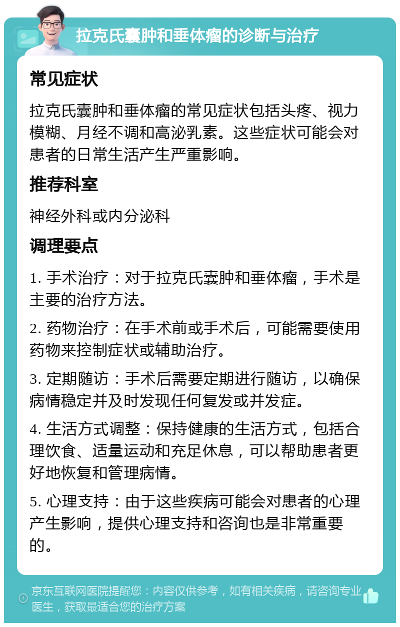 拉克氏囊肿和垂体瘤的诊断与治疗 常见症状 拉克氏囊肿和垂体瘤的常见症状包括头疼、视力模糊、月经不调和高泌乳素。这些症状可能会对患者的日常生活产生严重影响。 推荐科室 神经外科或内分泌科 调理要点 1. 手术治疗：对于拉克氏囊肿和垂体瘤，手术是主要的治疗方法。 2. 药物治疗：在手术前或手术后，可能需要使用药物来控制症状或辅助治疗。 3. 定期随访：手术后需要定期进行随访，以确保病情稳定并及时发现任何复发或并发症。 4. 生活方式调整：保持健康的生活方式，包括合理饮食、适量运动和充足休息，可以帮助患者更好地恢复和管理病情。 5. 心理支持：由于这些疾病可能会对患者的心理产生影响，提供心理支持和咨询也是非常重要的。